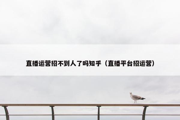 直播运营招不到人了吗知乎（直播平台招运营）