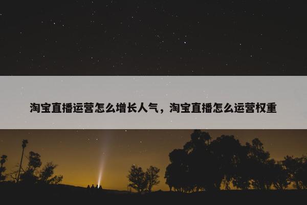 淘宝直播运营怎么增长人气，淘宝直播怎么运营权重