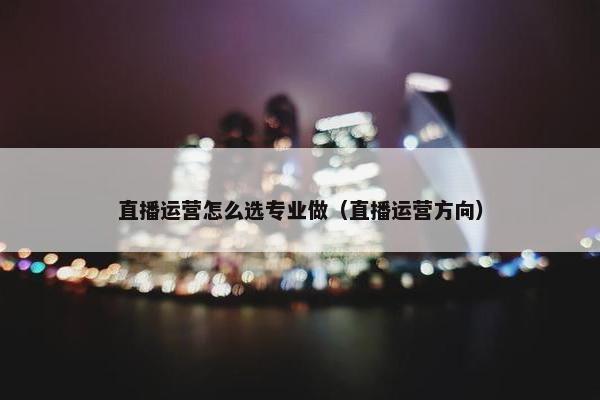 直播运营怎么选专业做（直播运营方向）