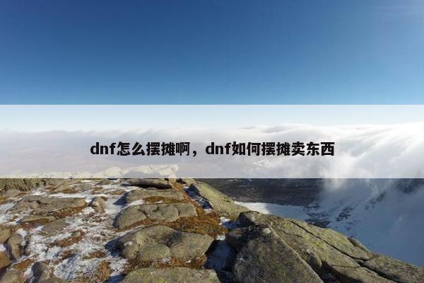 dnf怎么摆摊啊，dnf如何摆摊卖东西