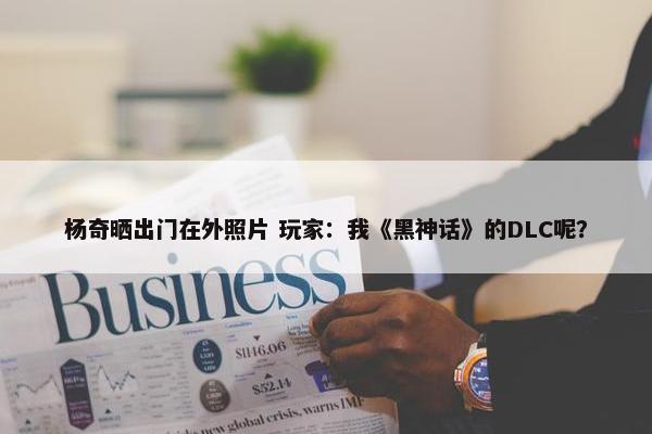 杨奇晒出门在外照片 玩家：我《黑神话》的DLC呢？