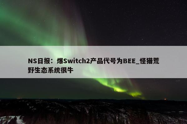 NS日报：爆Switch2产品代号为BEE_怪猎荒野生态系统很牛