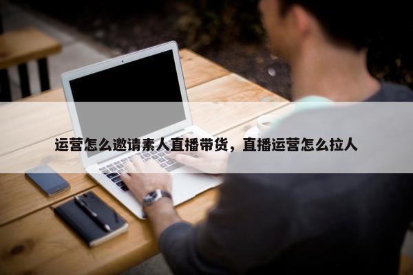 运营怎么邀请素人直播带货，直播运营怎么拉人