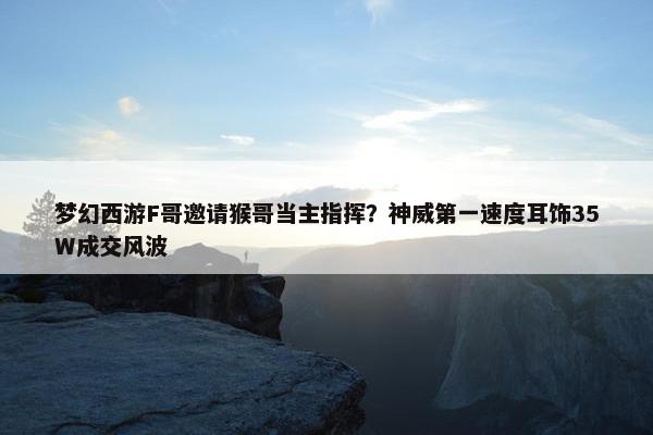 梦幻西游F哥邀请猴哥当主指挥？神威第一速度耳饰35W成交风波