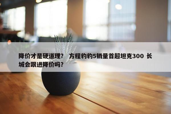 降价才是硬道理？ 方程豹豹5销量首超坦克300 长城会跟进降价吗？