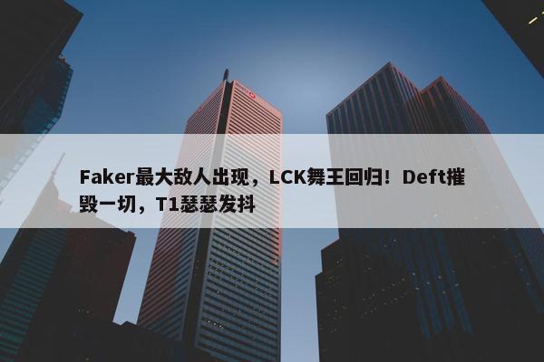 Faker最大敌人出现，LCK舞王回归！Deft摧毁一切，T1瑟瑟发抖