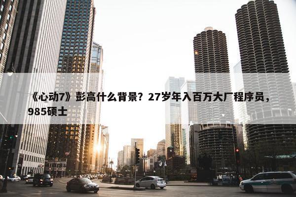 《心动7》彭高什么背景？27岁年入百万大厂程序员，985硕士