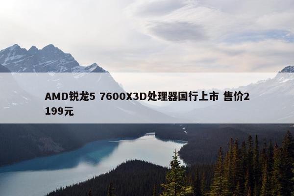 AMD锐龙5 7600X3D处理器国行上市 售价2199元