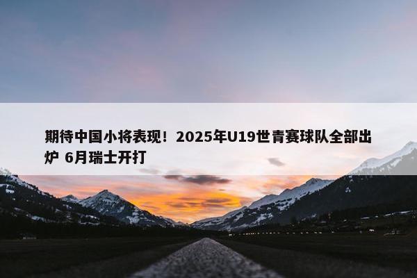 期待中国小将表现！2025年U19世青赛球队全部出炉 6月瑞士开打