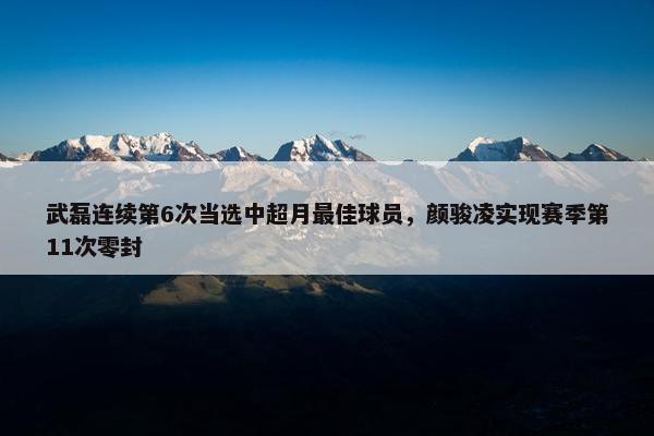 武磊连续第6次当选中超月最佳球员，颜骏凌实现赛季第11次零封