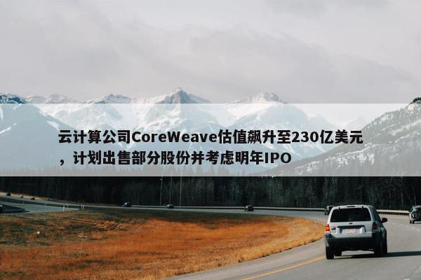 云计算公司CoreWeave估值飙升至230亿美元，计划出售部分股份并考虑明年IPO