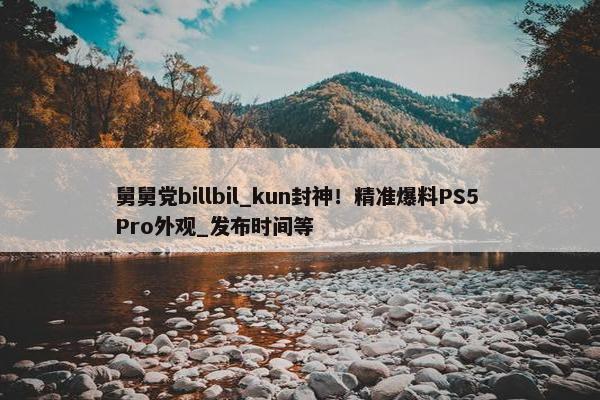 舅舅党billbil_kun封神！精准爆料PS5 Pro外观_发布时间等