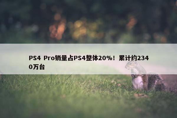 PS4 Pro销量占PS4整体20%！累计约2340万台