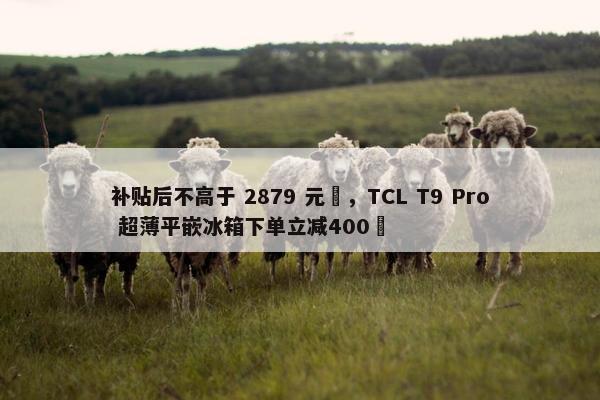 补贴后不高于 2879 元‏，TCL T9 Pro 超薄平嵌冰箱下单立减400‏