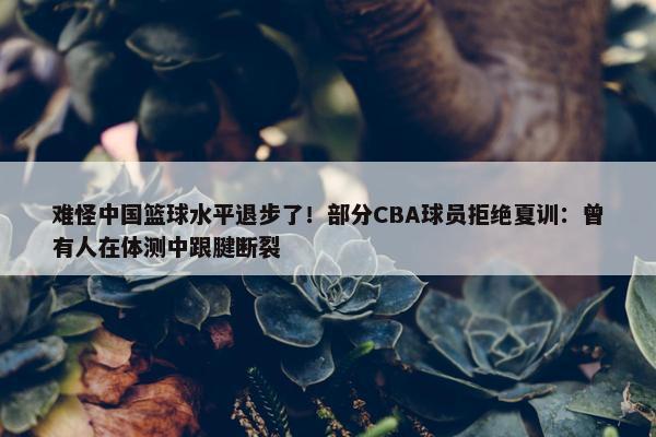 难怪中国篮球水平退步了！部分CBA球员拒绝夏训：曾有人在体测中跟腱断裂