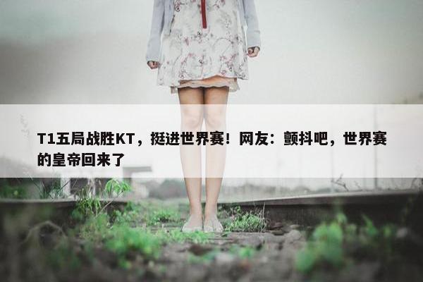 T1五局战胜KT，挺进世界赛！网友：颤抖吧，世界赛的皇帝回来了