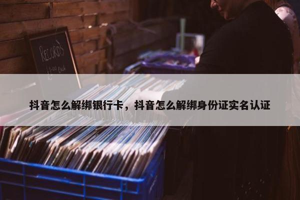 抖音怎么解绑银行卡，抖音怎么解绑身份证实名认证