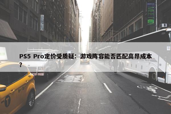 PS5 Pro定价受质疑：游戏阵容能否匹配高昂成本？