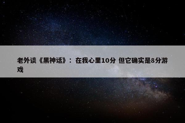 老外谈《黑神话》：在我心里10分 但它确实是8分游戏