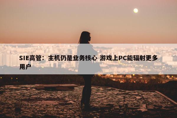 SIE高管：主机仍是业务核心 游戏上PC能辐射更多用户