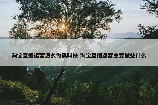 淘宝直播运营怎么做黑科技 淘宝直播运营主要做些什么