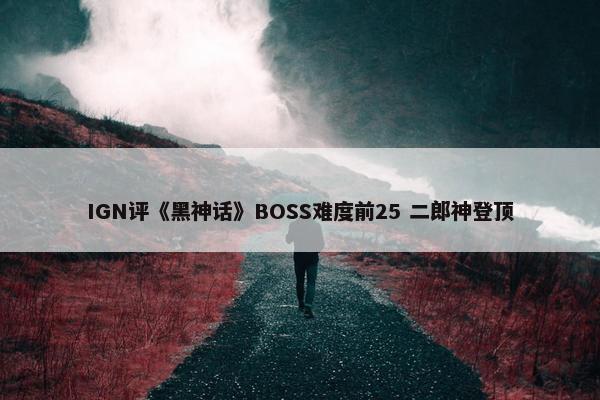 IGN评《黑神话》BOSS难度前25 二郎神登顶