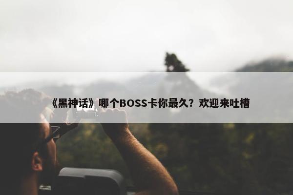 《黑神话》哪个BOSS卡你最久？欢迎来吐槽