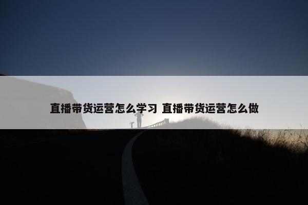 直播带货运营怎么学习 直播带货运营怎么做