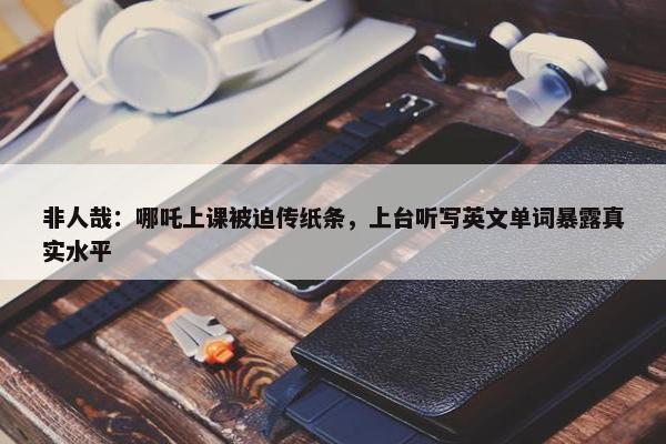 非人哉：哪吒上课被迫传纸条，上台听写英文单词暴露真实水平