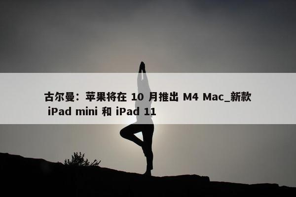 古尔曼：苹果将在 10 月推出 M4 Mac_新款 iPad mini 和 iPad 11