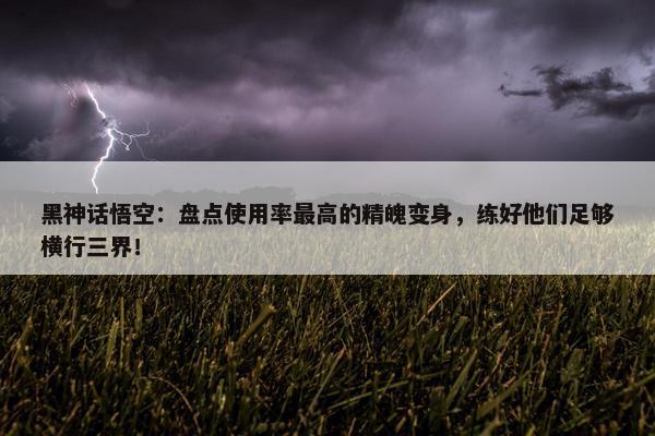 黑神话悟空：盘点使用率最高的精魄变身，练好他们足够横行三界！