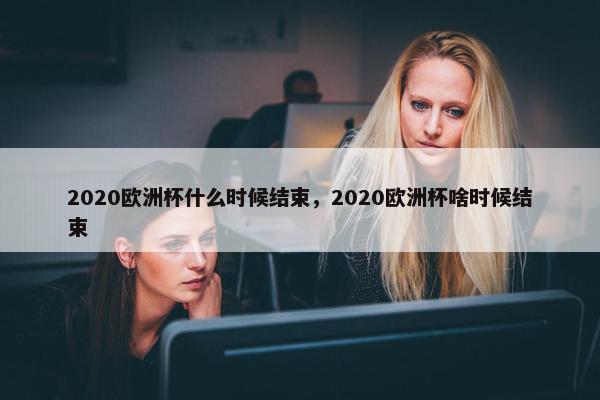 2020欧洲杯什么时候结束，2020欧洲杯啥时候结束