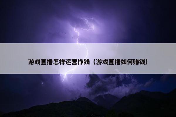 游戏直播怎样运营挣钱（游戏直播如何赚钱）