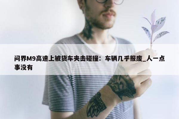 问界M9高速上被货车夹击碰撞：车辆几乎报废_人一点事没有