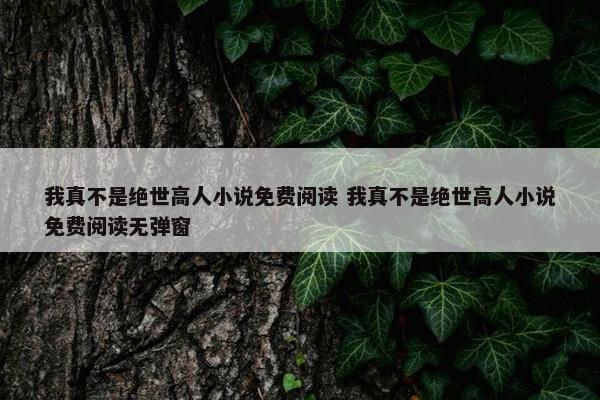 我真不是绝世高人小说免费阅读 我真不是绝世高人小说免费阅读无弹窗