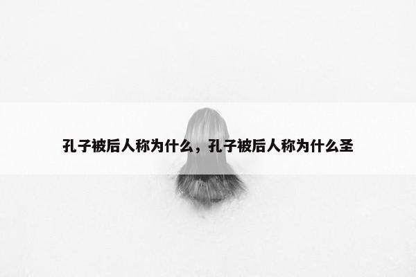 孔子被后人称为什么，孔子被后人称为什么圣