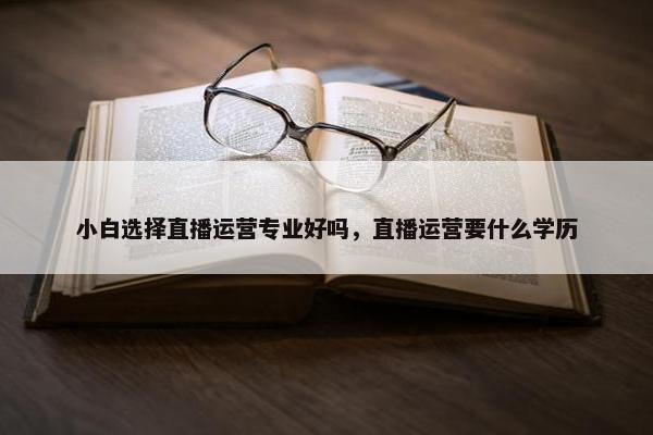 小白选择直播运营专业好吗，直播运营要什么学历