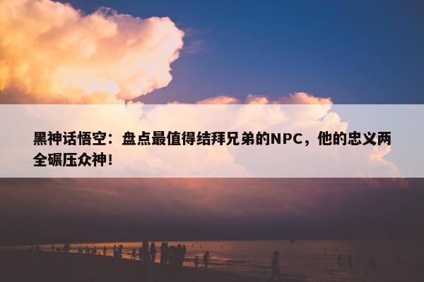 黑神话悟空：盘点最值得结拜兄弟的NPC，他的忠义两全碾压众神！