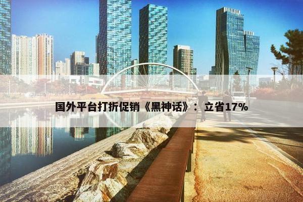 国外平台打折促销《黑神话》：立省17%