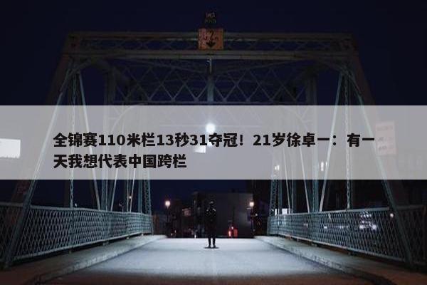 全锦赛110米栏13秒31夺冠！21岁徐卓一：有一天我想代表中国跨栏