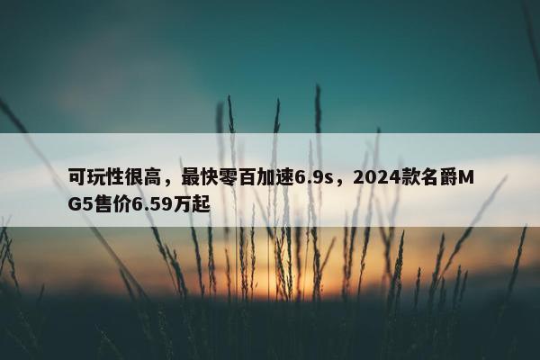 可玩性很高，最快零百加速6.9s，2024款名爵MG5售价6.59万起