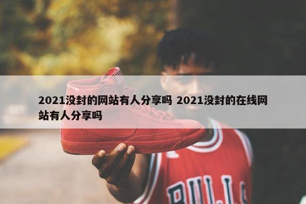 2021没封的网站有人分享吗 2021没封的在线网站有人分享吗