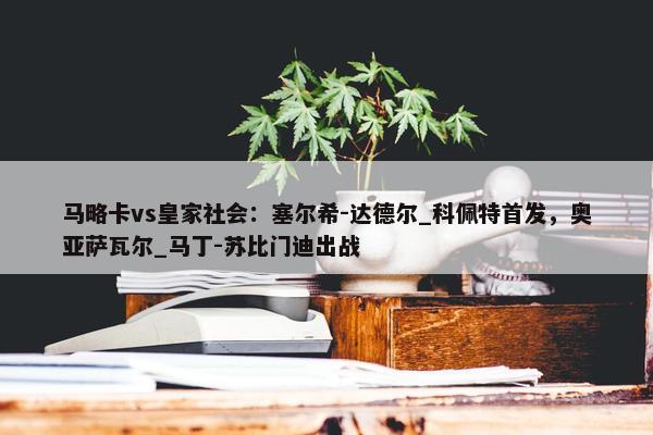 马略卡vs皇家社会：塞尔希-达德尔_科佩特首发，奥亚萨瓦尔_马丁-苏比门迪出战