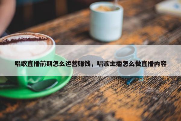 唱歌直播前期怎么运营赚钱，唱歌主播怎么做直播内容