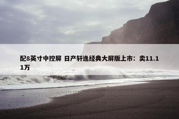 配8英寸中控屏 日产轩逸经典大屏版上市：卖11.11万