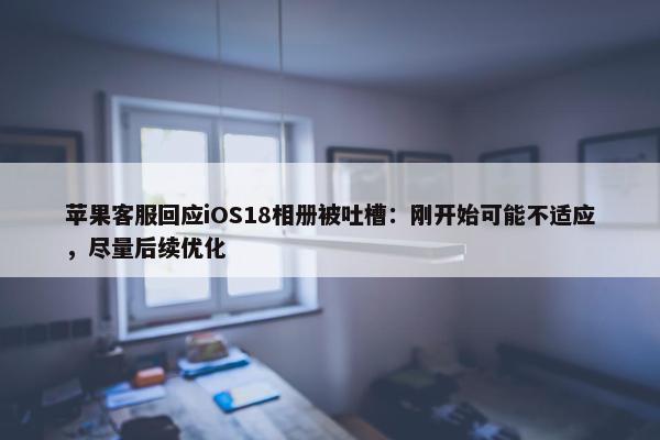 苹果客服回应iOS18相册被吐槽：刚开始可能不适应，尽量后续优化