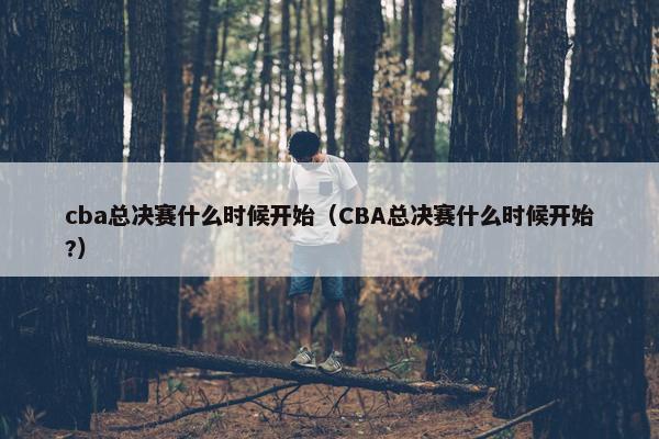 cba总决赛什么时候开始（CBA总决赛什么时候开始?）