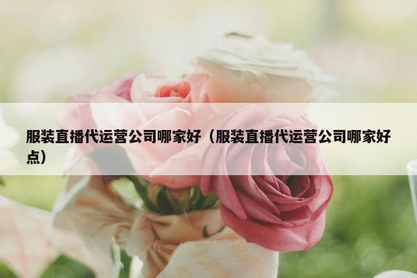 服装直播代运营公司哪家好（服装直播代运营公司哪家好点）