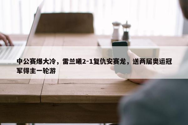 中公赛爆大冷，雷兰曦2-1复仇安赛龙，送两届奥运冠军得主一轮游