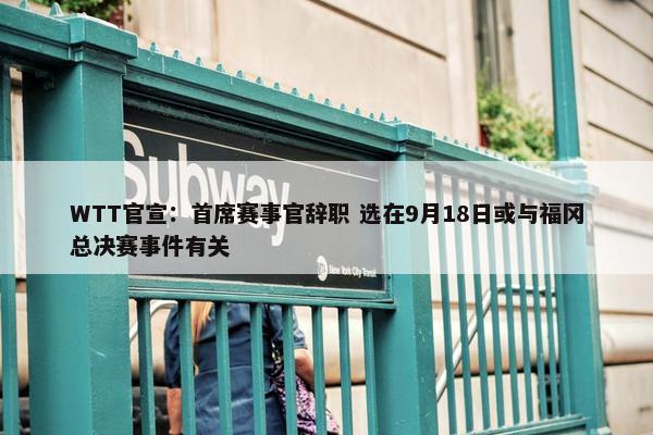 WTT官宣：首席赛事官辞职 选在9月18日或与福冈总决赛事件有关